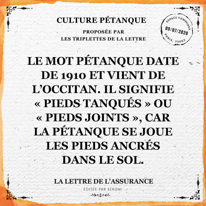 Le mot pétanque date de 1910 et vient de l'occitan. Il signifie "pieds tanqués" ou "pieds joints", car la pétanque se joue les pieds ancrés dans le sol.