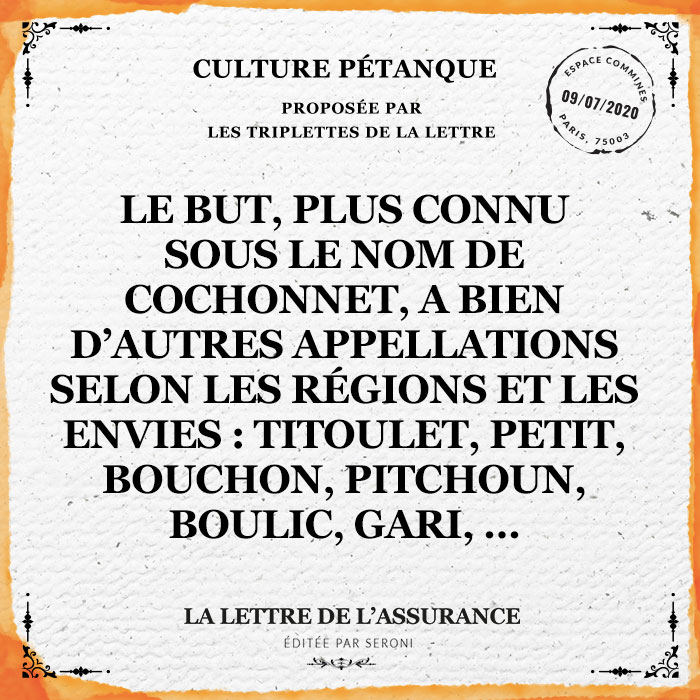 Le but, plus connu sous le nom de cochonnet, a bien d'autres appelations selon les régions et les envies : titoulet, petit, bouchon, pitchoun, boulic, gari...