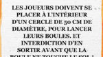 Les joueurs doivent se placer à l'intérieur d'un cercle de 50 cm de diamètre, pour lancer leurs boules. Et interdiction d'en sortir avant que la boule ne touche le sol !
